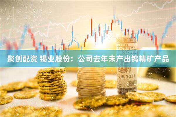 聚创配资 锡业股份：公司去年未产出钨精矿产品