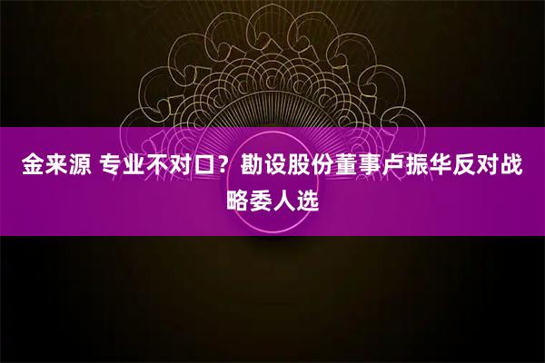 金来源 专业不对口？勘设股份董事卢振华反对战略委人选