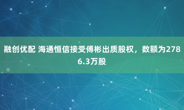 融创优配 海通恒信接受傅彬出质股权，数额为2786.3万股