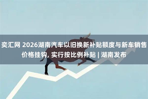 奕汇网 2026湖南汽车以旧换新补贴额度与新车销售价格挂钩, 实行按比例补贴 | 湖南发布