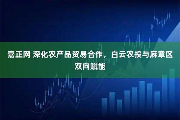 嘉正网 深化农产品贸易合作，白云农投与麻章区双向赋能