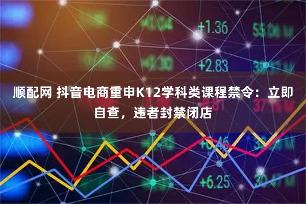 顺配网 抖音电商重申K12学科类课程禁令：立即自查，违者封禁闭店