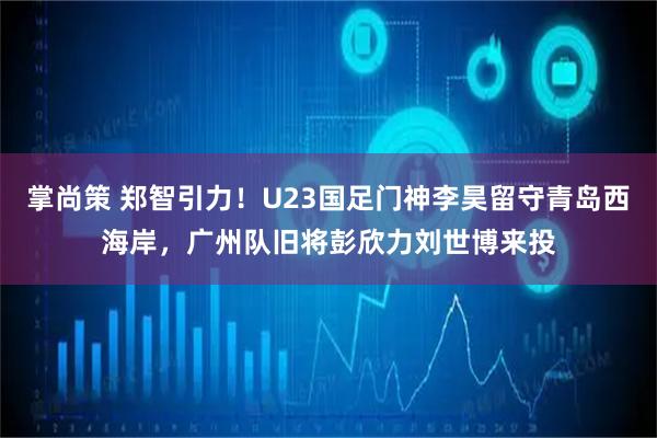 掌尚策 郑智引力！U23国足门神李昊留守青岛西海岸，广州队旧将彭欣力刘世博来投