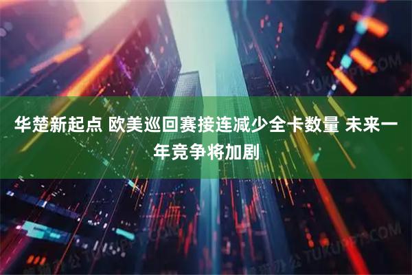 华楚新起点 欧美巡回赛接连减少全卡数量 未来一年竞争将加剧