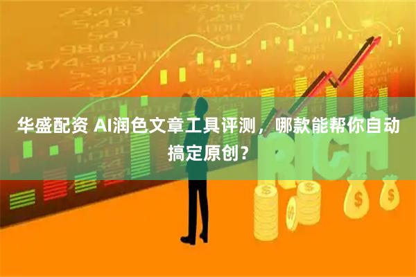 华盛配资 AI润色文章工具评测，哪款能帮你自动搞定原创？
