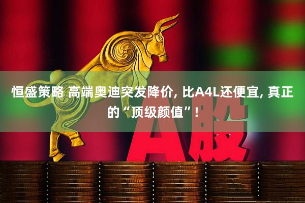 恒盛策略 高端奥迪突发降价, 比A4L还便宜, 真正的“顶级颜值”!