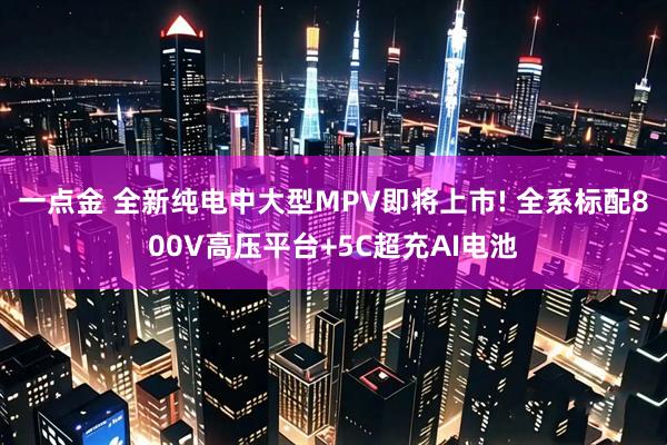 一点金 全新纯电中大型MPV即将上市! 全系标配800V高压平台+5C超充AI电池