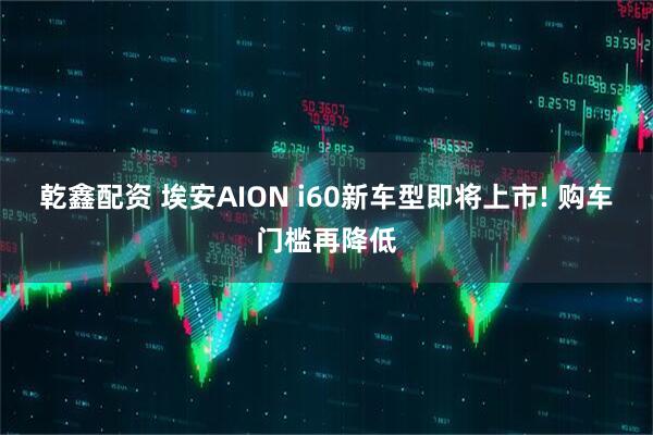 乾鑫配资 埃安AION i60新车型即将上市! 购车门槛再降低