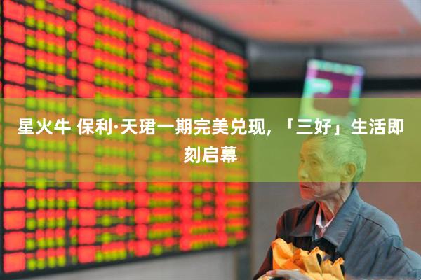 星火牛 保利·天珺一期完美兑现, 「三好」生活即刻启幕